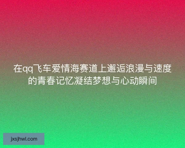在qq飞车爱情海赛道上邂逅浪漫与速度的青春记忆凝结梦想与心动瞬间