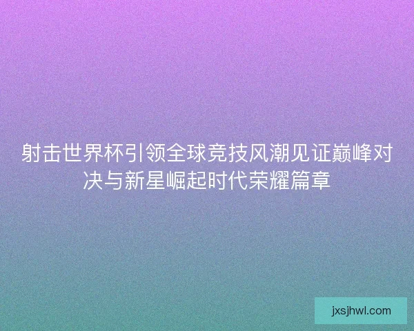 射击世界杯引领全球竞技风潮见证巅峰对决与新星崛起时代荣耀篇章