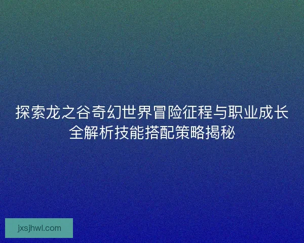 探索龙之谷奇幻世界冒险征程与职业成长全解析技能搭配策略揭秘