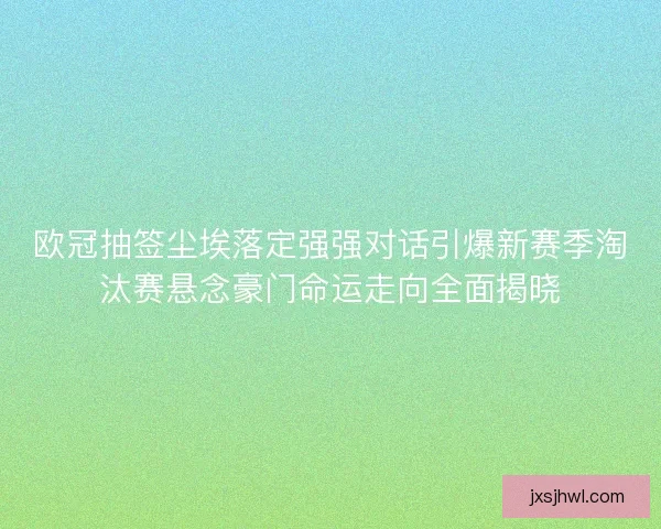 欧冠抽签尘埃落定强强对话引爆新赛季淘汰赛悬念豪门命运走向全面揭晓