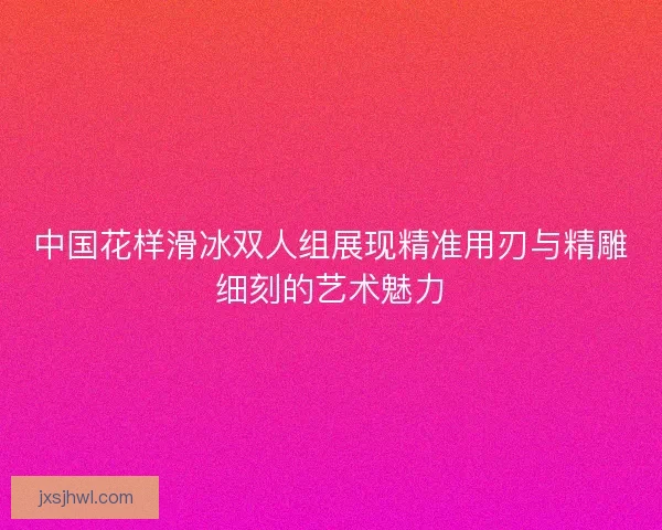 中国花样滑冰双人组展现精准用刃与精雕细刻的艺术魅力