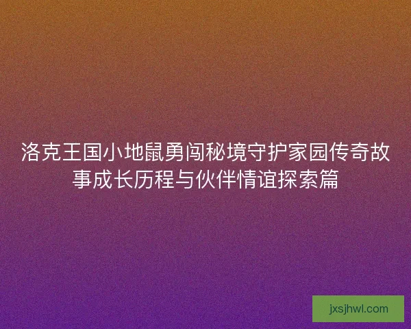 洛克王国小地鼠勇闯秘境守护家园传奇故事成长历程与伙伴情谊探索篇