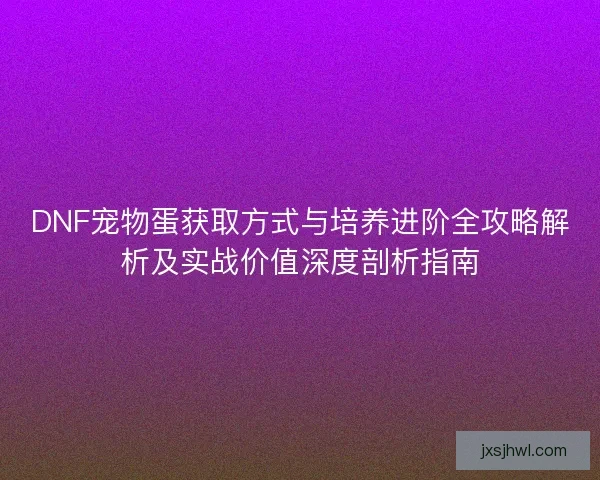 DNF宠物蛋获取方式与培养进阶全攻略解析及实战价值深度剖析指南